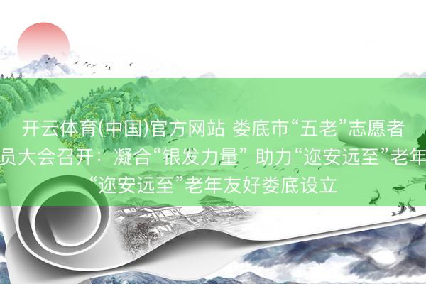 开云体育(中国)官方网站 娄底市“五老”志愿者协会第一次会员大会召开：凝合“银发力量” 助力“迩安远至”老年友好娄底设立