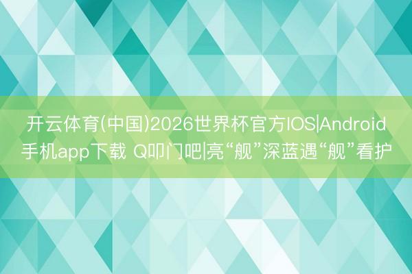 开云体育(中国)2026世界杯官方IOS|Android手机app下载 Q叩门吧|亮“舰”深蓝遇“舰”看护