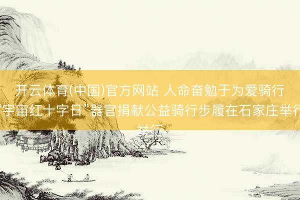 开云体育(中国)官方网站 人命奋勉于为爱骑行“宇宙红十字日”器官捐献公益骑行步履在石家庄举行
