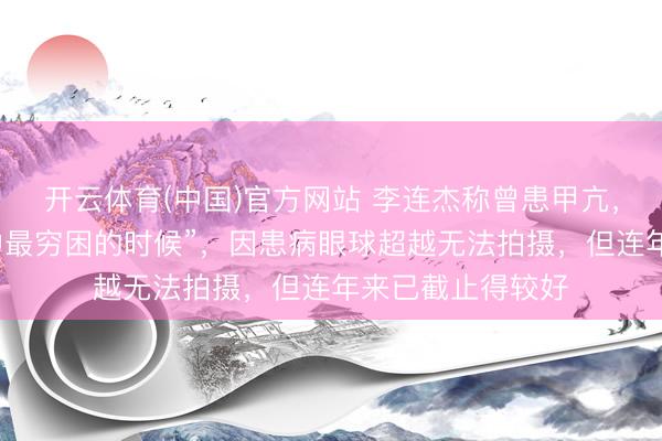 开云体育(中国)官方网站 李连杰称曾患甲亢，“是东说念主生中最穷困的时候”，因患病眼球超越无法拍摄，但连年来已截止得较好