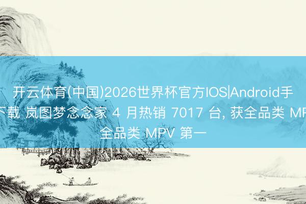 开云体育(中国)2026世界杯官方IOS|Android手机app下载 岚图梦念念家 4 月热销 7017 台， 获全品类 MPV 第一