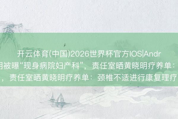 开云体育(中国)2026世界杯官方IOS|Android手机app下载 黄晓明被曝“现身病院妇产科”，责任室晒黄晓明疗养单：颈椎不适进行康复理疗