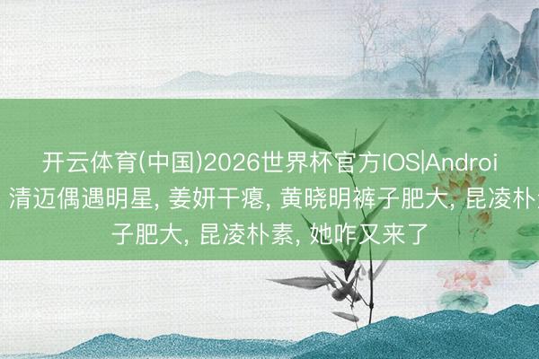 开云体育(中国)2026世界杯官方IOS|Android手机app下载 清迈偶遇明星, 姜妍干瘪, 黄晓明裤子肥大, 昆凌朴素, 她咋又来了