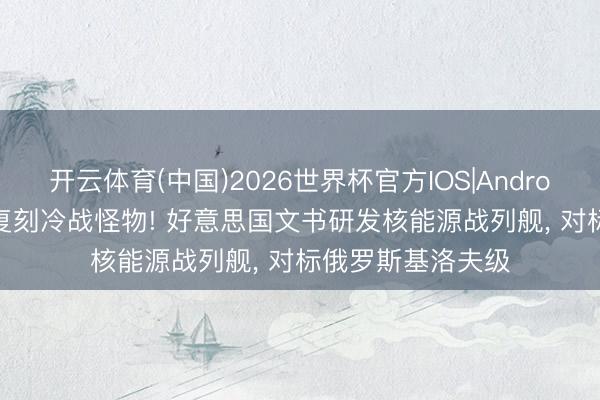 开云体育(中国)2026世界杯官方IOS|Android手机app下载 复刻冷战怪物! 好意思国文书研发核能源战列舰， 对标俄罗斯基洛夫级