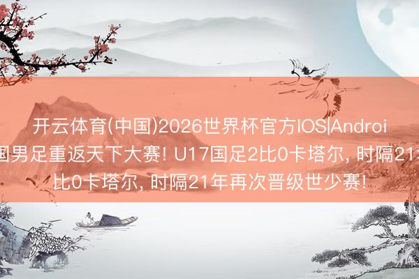开云体育(中国)2026世界杯官方IOS|Android手机app下载 中国男足重返天下大赛! U17国足2比0卡塔尔， 时隔21年再次晋级世少赛!