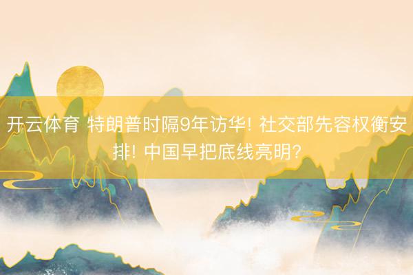 开云体育 特朗普时隔9年访华! 社交部先容权衡安排! 中国早把底线亮明?