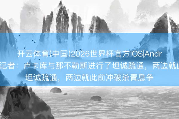 开云体育(中国)2026世界杯官方IOS|Android手机app下载 记者：卢卡库与那不勒斯进行了坦诚疏通，两边就此前冲破杀青息争