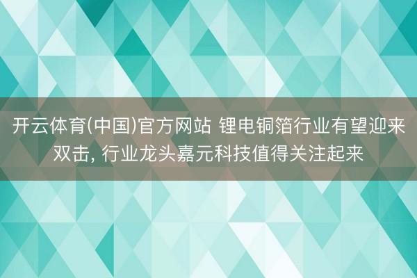 开云体育(中国)官方网站 锂电铜箔行业有望迎来双击， 行业龙头嘉元科技值得关注起来