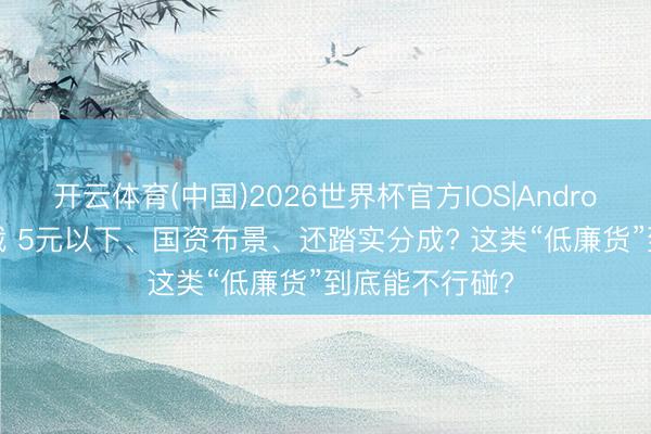开云体育(中国)2026世界杯官方IOS|Android手机app下载 5元以下、国资布景、还踏实分成? 这类“低廉货”到底能不行碰?