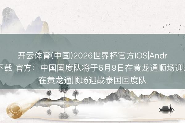 开云体育(中国)2026世界杯官方IOS|Android手机app下载 官方：中国国度队将于6月9日在黄龙通顺场迎战泰国国度队