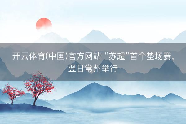 开云体育(中国)官方网站 “苏超”首个垫场赛，翌日常州举行