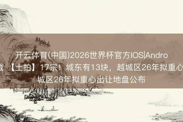 开云体育(中国)2026世界杯官方IOS|Android手机app下载 【土拍】17宗！城东有13块，越城区26年拟重心出让地盘公布
