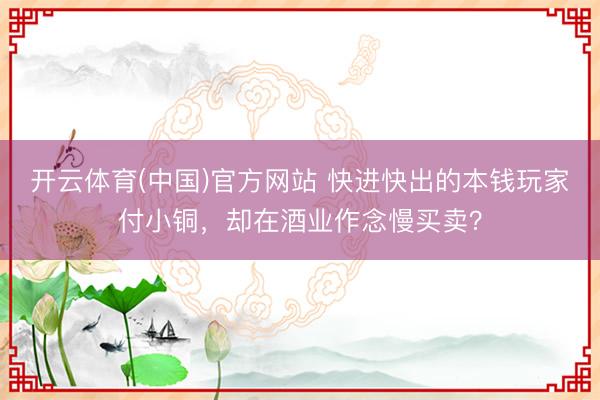开云体育(中国)官方网站 快进快出的本钱玩家付小铜，却在酒业作念慢买卖？