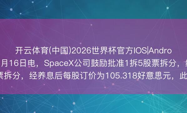 开云体育(中国)2026世界杯官方IOS|Android手机app下载 财联社5月16日电，SpaceX公司鼓励批准1拆5股票拆分，经养息后每股订价为105.318好意思元，<a href=