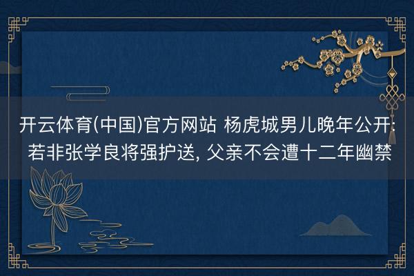 开云体育(中国)官方网站 杨虎城男儿晚年公开: 若非张学良将强护送， 父亲不会遭十二年幽禁