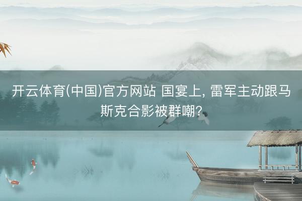 开云体育(中国)官方网站 国宴上， 雷军主动跟马斯克合影被群嘲?