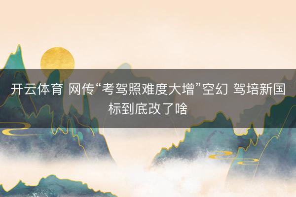 开云体育 网传“考驾照难度大增”空幻 驾培新国标到底改了啥