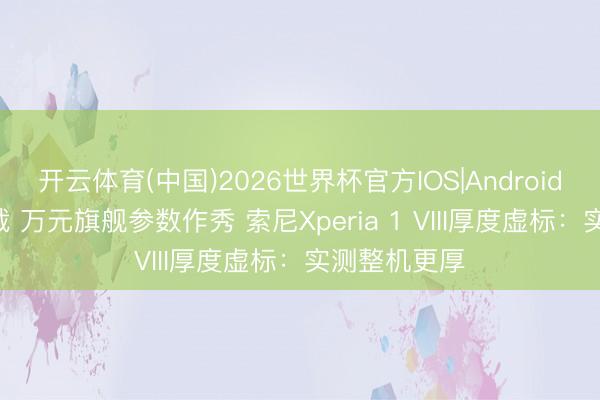 开云体育(中国)2026世界杯官方IOS|Android手机app下载 万元旗舰参数作秀 索尼Xperia 1 VIII厚度虚标：实测整机更厚