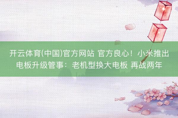 开云体育(中国)官方网站 官方良心！小米推出电板升级管事：老机型换大电板 再战两年