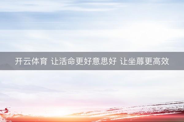 开云体育 让活命更好意思好 让坐蓐更高效