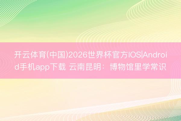 开云体育(中国)2026世界杯官方IOS|Android手机app下载 云南昆明：博物馆里学常识