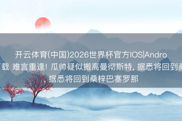 开云体育(中国)2026世界杯官方IOS|Android手机app下载 难言重逢! 瓜帅疑似搬离曼彻斯特， 据悉将回到桑梓巴塞罗那