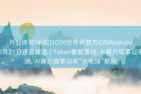 开云体育(中国)2026世界杯官方IOS|Android手机app下载 5月21日逐日研选 | Token套餐落地， AI算力做事迎来“水电煤”期间