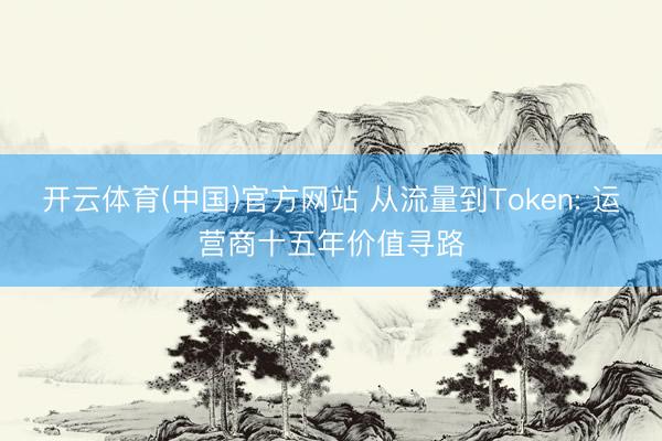 开云体育(中国)官方网站 从流量到Token: 运营商十五年价值寻路