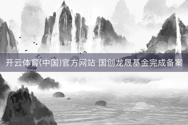 开云体育(中国)官方网站 国创龙晟基金完成备案