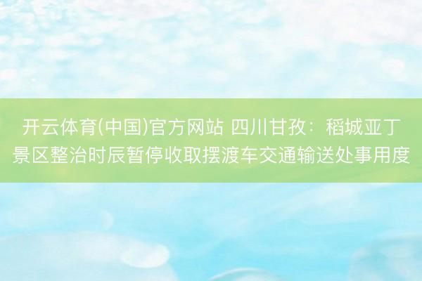 开云体育(中国)官方网站 四川甘孜：稻城亚丁景区整治时辰暂停收取摆渡车交通输送处事用度