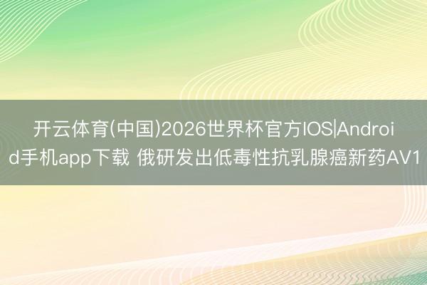 开云体育(中国)2026世界杯官方IOS|Android手机app下载 俄研发出低毒性抗乳腺癌新药AV1