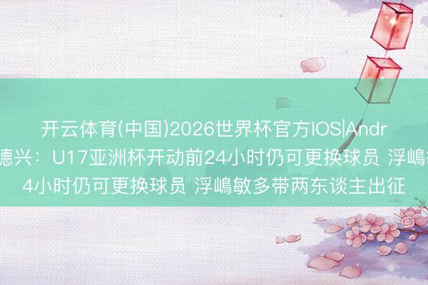 开云体育(中国)2026世界杯官方IOS|Android手机app下载 马德兴：U17亚洲杯开动前24小时仍可更换球员 浮嶋敏多带两东谈主出征