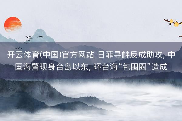 开云体育(中国)官方网站 日菲寻衅反成助攻， 中国海警现身台岛以东， 环台海“包围圈”造成