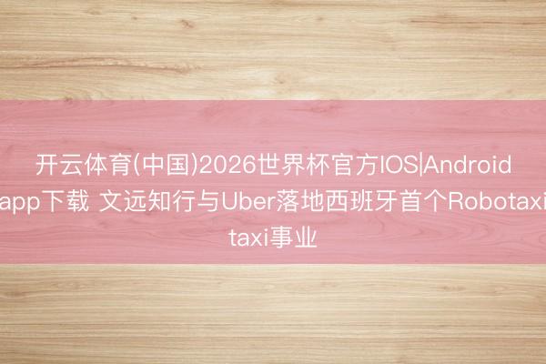 开云体育(中国)2026世界杯官方IOS|Android手机app下载 文远知行与Uber落地西班牙首个Robotaxi事业