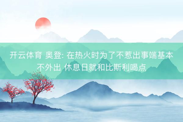 开云体育 奥登: 在热火时为了不惹出事端基本不外出 休息日就和比斯利喝点