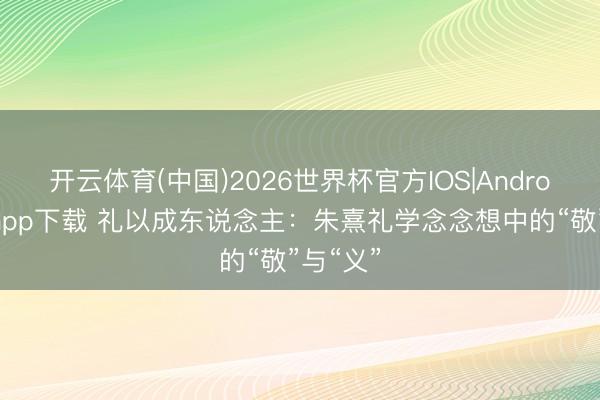 开云体育(中国)2026世界杯官方IOS|Android手机app下载 礼以成东说念主：朱熹礼学念念想中的“敬”与“义”