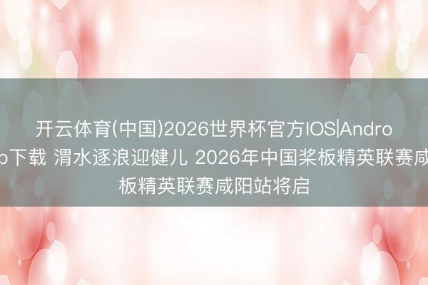 开云体育(中国)2026世界杯官方IOS|Android手机app下载 渭水逐浪迎健儿 2026年中国桨板精英联赛咸阳站将启