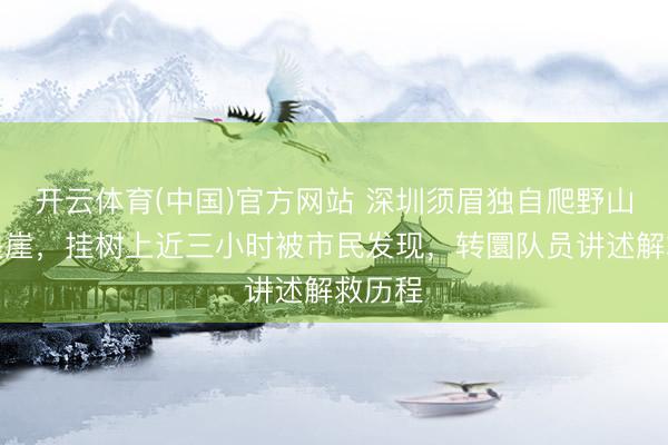开云体育(中国)官方网站 深圳须眉独自爬野山失慎坠崖，挂树上近三小时被市民发现，转圜队员讲述解救历程