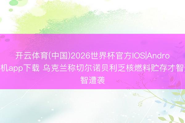 开云体育(中国)2026世界杯官方IOS|Android手机app下载 乌克兰称切尔诺贝利乏核燃料贮存才智遭袭