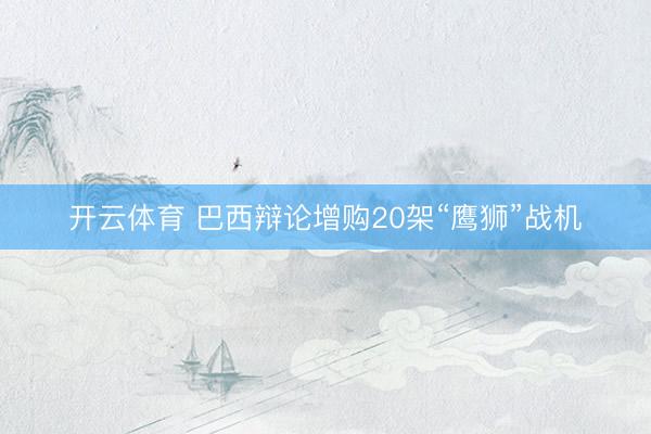 开云体育 巴西辩论增购20架“鹰狮”战机
