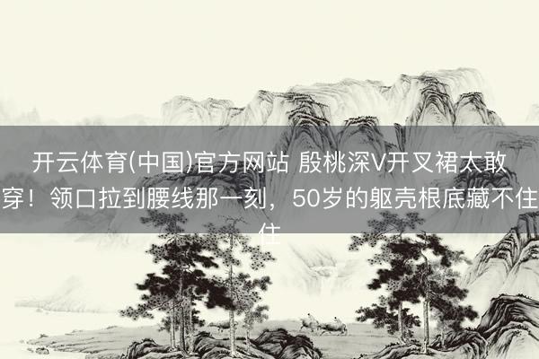 开云体育(中国)官方网站 殷桃深V开叉裙太敢穿！领口拉到腰线那一刻，50岁的躯壳根底藏不住