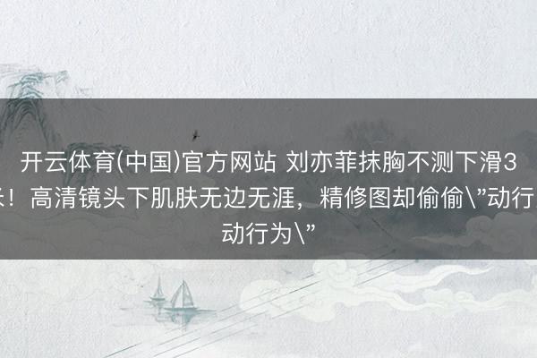 开云体育(中国)官方网站 刘亦菲抹胸不测下滑3厘米！高清镜头下肌肤无边无涯，精修图却偷偷