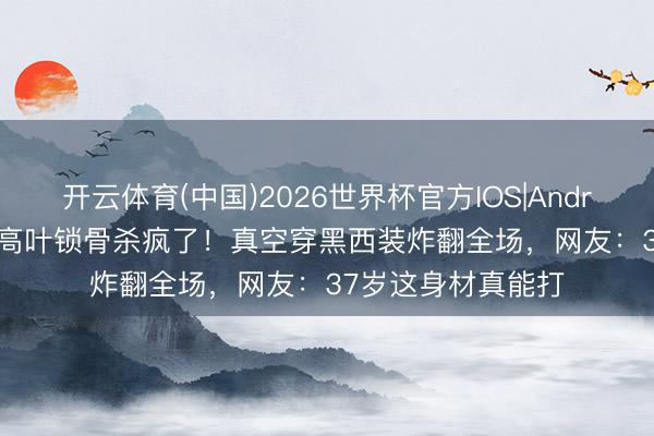 开云体育(中国)2026世界杯官方IOS|Android手机app下载 高叶锁骨杀疯了!真空穿黑西装炸翻全场,网友:37岁这身材真能打