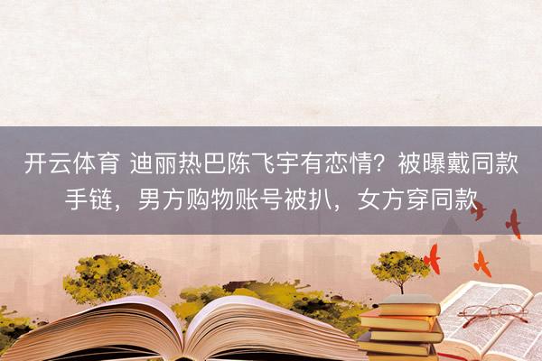 开云体育 迪丽热巴陈飞宇有恋情？被曝戴同款手链，男方购物账号被扒，女方穿同款