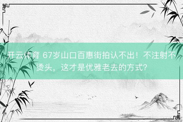 开云体育 67岁山口百惠街拍认不出！不注射不烫头，这才是优雅老去的方式？