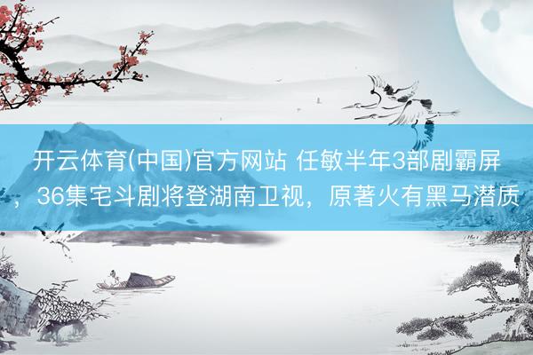 开云体育(中国)官方网站 任敏半年3部剧霸屏,36集宅斗剧将登湖南卫视,原著火有黑马潜质