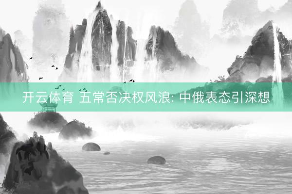 开云体育 五常否决权风浪: 中俄表态引深想
