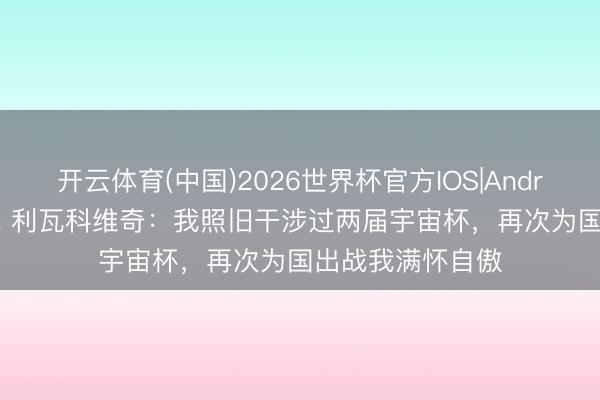 开云体育(中国)2026世界杯官方IOS|Android手机app下载 利瓦科维奇：我照旧干涉过两届宇宙杯，再次为国出战我满怀自傲