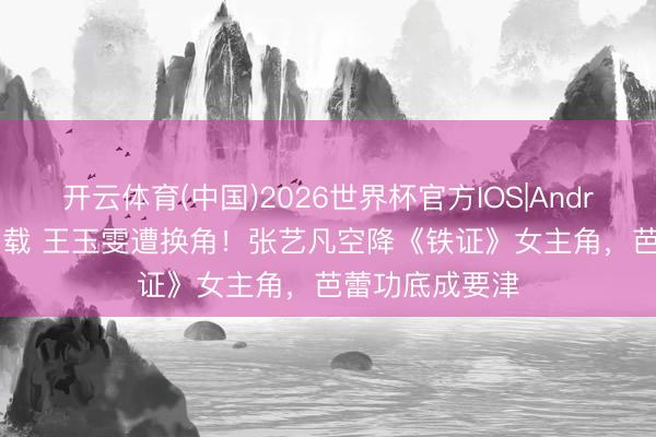 开云体育(中国)2026世界杯官方IOS|Android手机app下载 王玉雯遭换角！张艺凡空降《铁证》女主角，芭蕾功底成要津