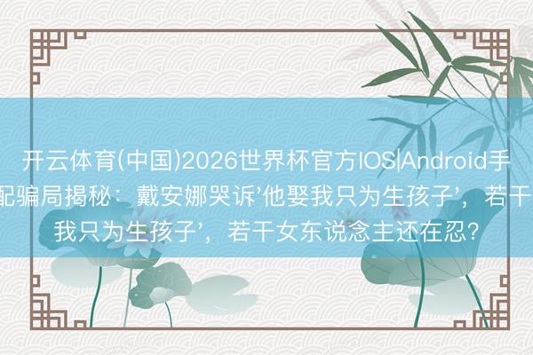 开云体育(中国)2026世界杯官方IOS|Android手机app下载 王室婚配骗局揭秘：戴安娜哭诉'他娶我只为生孩子'，若干女东说念主还在忍？
